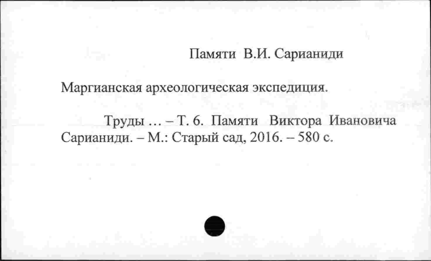 ﻿Памяти В.И. Сарианиди
Маргианская археологическая экспедиция.
Труды ... -Т. 6. Памяти Виктора Ивановича Сарианиди. - М.: Старый сад, 2016. - 580 с.